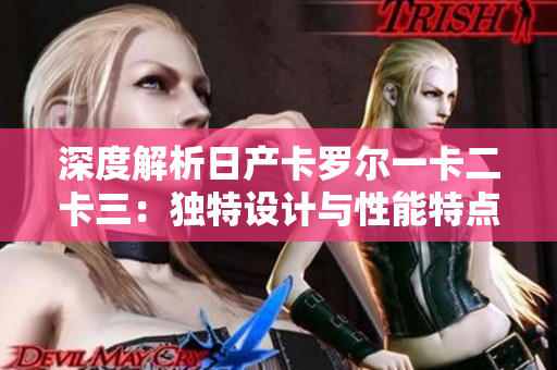 深度解析日產(chǎn)卡羅爾一卡二卡三：獨(dú)特設(shè)計(jì)與性能特點(diǎn)全面解析