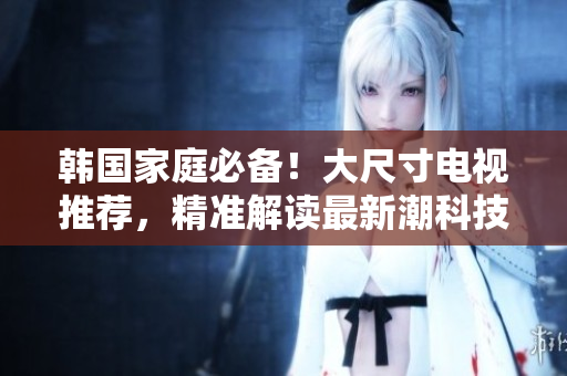 韓國(guó)家庭必備！大尺寸電視推薦，精準(zhǔn)解讀最新潮科技
