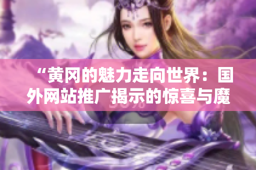 “黃岡的魅力走向世界：國(guó)外網(wǎng)站推廣揭示的驚喜與魔力”