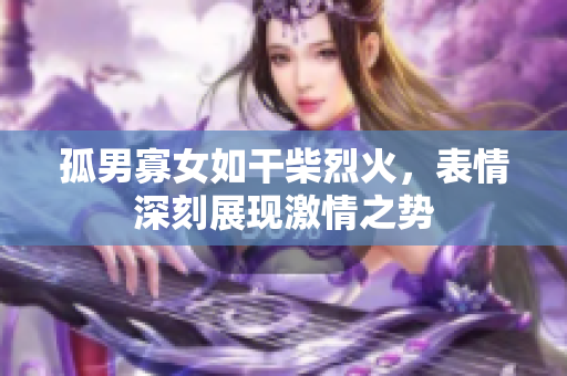 孤男寡女如干柴烈火，表情深刻展現(xiàn)激情之勢