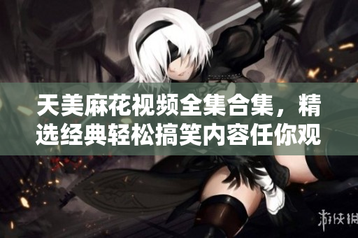 天美麻花視頻全集合集，精選經(jīng)典輕松搞笑內(nèi)容任你觀看