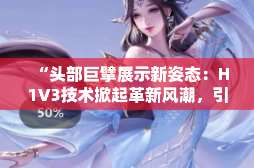 “頭部巨擘展示新姿態(tài)：H1V3技術(shù)掀起革新風(fēng)潮，引領(lǐng)行業(yè)新趨勢(shì)！”