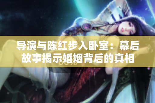 導(dǎo)演與陳紅步入臥室：幕后故事揭示婚姻背后的真相