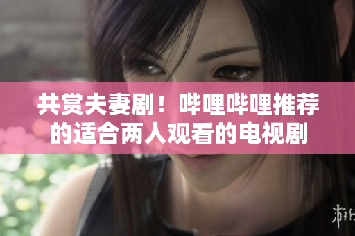 共賞夫妻??！嗶哩嗶哩推薦的適合兩人觀看的電視劇