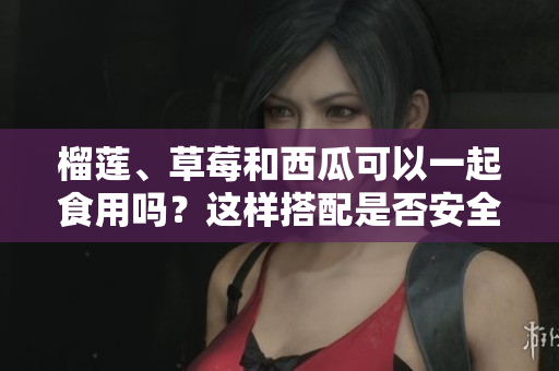 榴蓮、草莓和西瓜可以一起食用嗎？這樣搭配是否安全和健康？