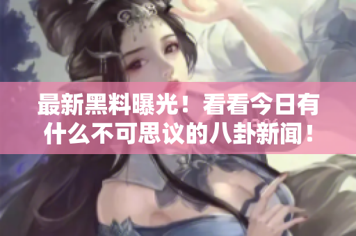 最新黑料曝光！看看今日有什么不可思議的八卦新聞！