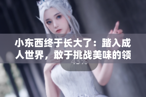 小東西終于長(zhǎng)大了：踏入成人世界，敢于挑戰(zhàn)美味的領(lǐng)域