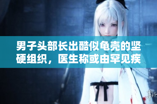 男子頭部長(zhǎng)出酷似龜殼的堅(jiān)硬組織，醫(yī)生稱(chēng)或由罕見(jiàn)疾病引起