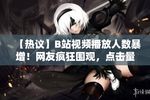 【熱議】B站視頻播放人數(shù)暴增！網(wǎng)友瘋狂圍觀，點(diǎn)擊量飆升，引發(fā)熱議【震撼】