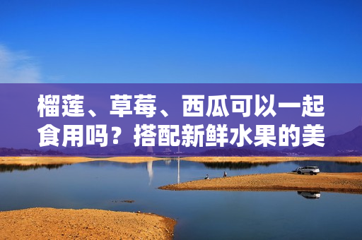 榴蓮、草莓、西瓜可以一起食用嗎？搭配新鮮水果的美味組合