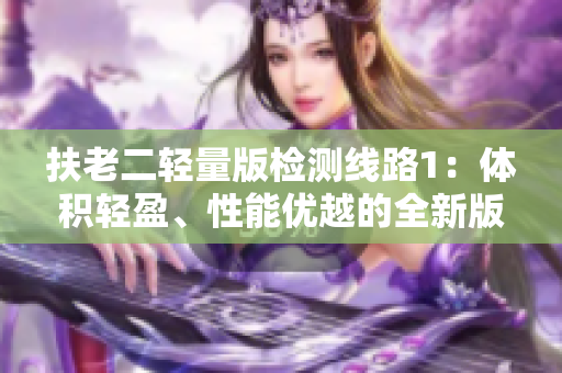 扶老二輕量版檢測線路1：體積輕盈、性能優(yōu)越的全新版本路線選擔責