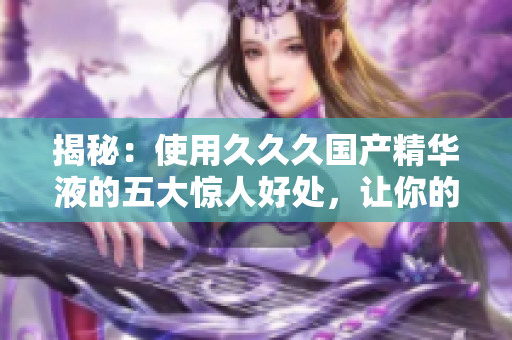 揭秘：使用久久久國(guó)產(chǎn)精華液的五大驚人好處，讓你的肌膚煥發(fā)新生！