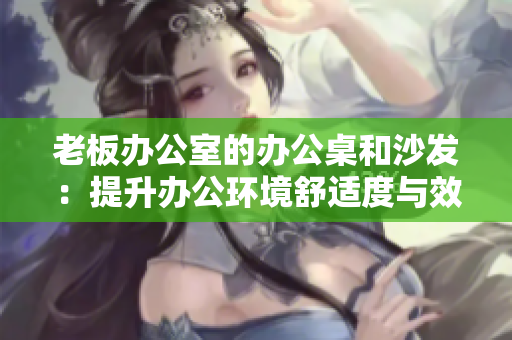 老板辦公室的辦公桌和沙發(fā)：提升辦公環(huán)境舒適度與效率的關(guān)鍵裝備