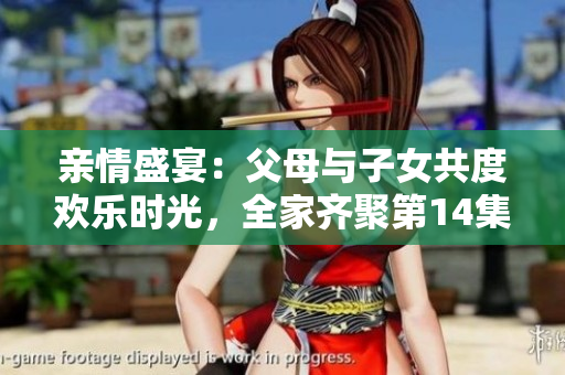 親情盛宴：父母與子女共度歡樂時光，全家齊聚第14集大聯(lián)歡