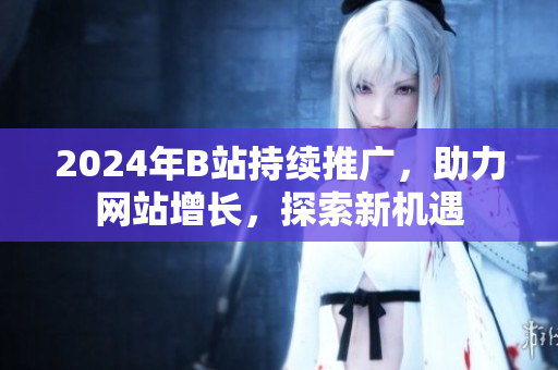 2024年B站持續(xù)推廣，助力網(wǎng)站增長，探索新機(jī)遇