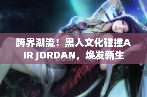 跨界潮流！黑人文化碰撞AIR JORDAN，煥發(fā)新生