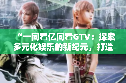 “一同看億同看GTV：探索多元化娛樂的新紀元，打造全方位視聽盛宴”