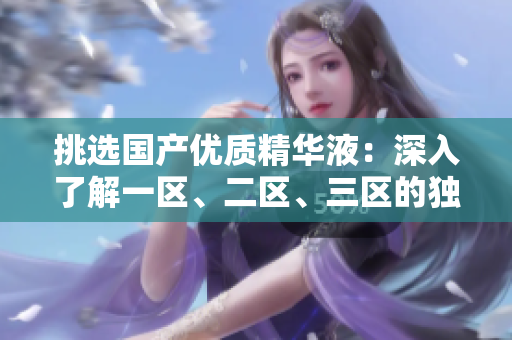 挑選國(guó)產(chǎn)優(yōu)質(zhì)精華液：深入了解一區(qū)、二區(qū)、三區(qū)的獨(dú)特魅力