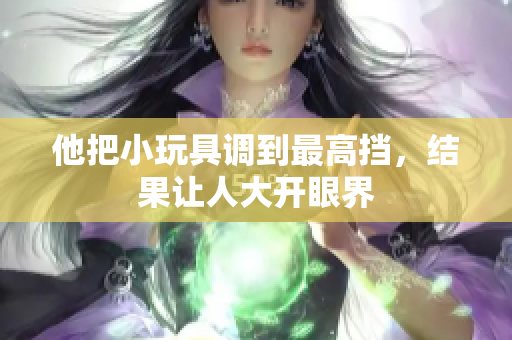 他把小玩具調(diào)到最高擋，結(jié)果讓人大開眼界