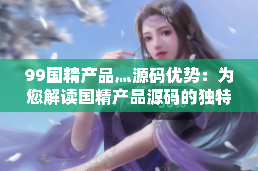 99國精產(chǎn)品灬源碼優(yōu)勢：為您解讀國精產(chǎn)品源碼的獨特優(yōu)勢