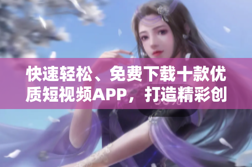 快速輕松、免費下載十款優(yōu)質(zhì)短視頻APP，打造精彩創(chuàng)意，輕松分享樂趣!