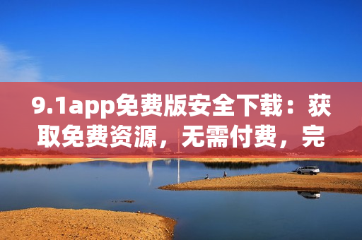 9.1app免費版安全下載：獲取免費資源，無需付費，完全免費體驗