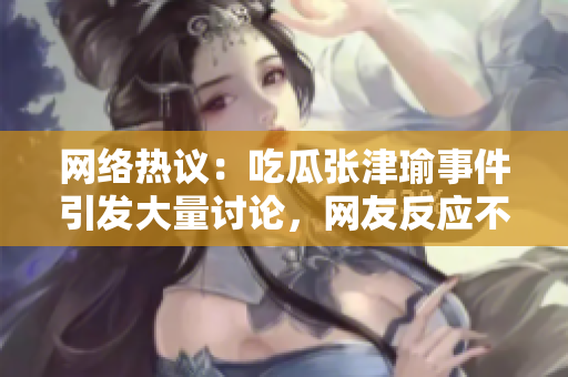 網(wǎng)絡熱議：吃瓜張津瑜事件引發(fā)大量討論，網(wǎng)友反應不一