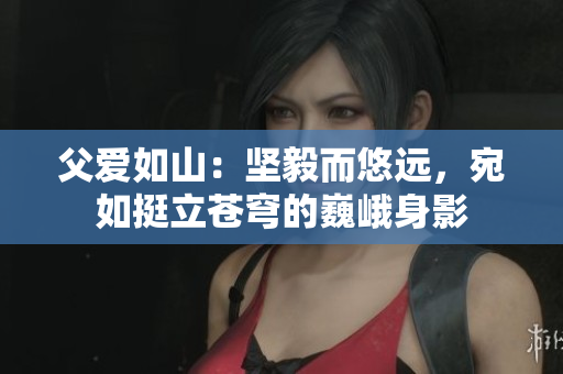 父愛如山：堅毅而悠遠(yuǎn)，宛如挺立蒼穹的巍峨身影