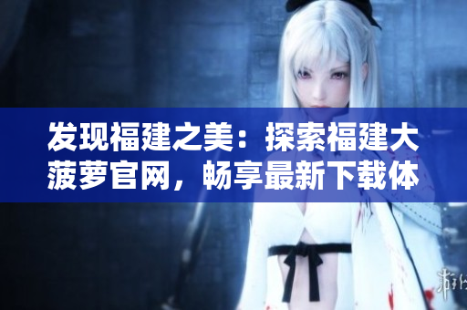 發(fā)現(xiàn)福建之美：探索福建大菠蘿官網(wǎng)，暢享最新下載體驗(yàn)