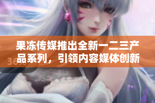 果凍傳媒推出全新一二三產(chǎn)品系列，引領(lǐng)內(nèi)容媒體創(chuàng)新風(fēng)潮