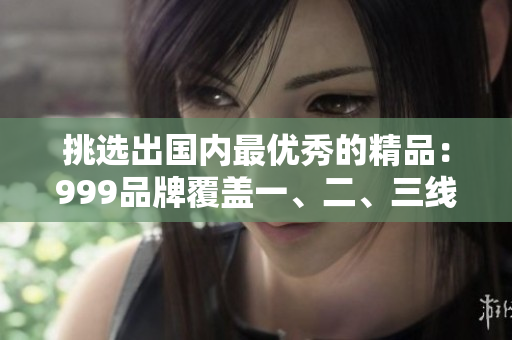 挑選出國(guó)內(nèi)最優(yōu)秀的精品：999品牌覆蓋一、二、三線城市