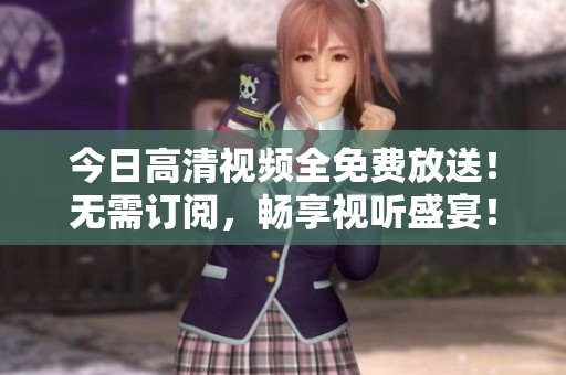 今日高清視頻全免費放送！無需訂閱，暢享視聽盛宴！