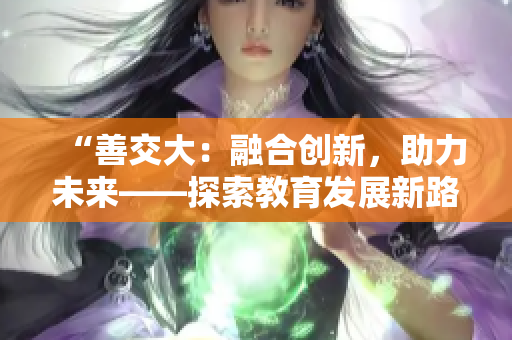 “善交大：融合創(chuàng)新，助力未來——探索教育發(fā)展新路徑”