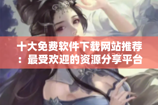 十大免費軟件下載網(wǎng)站推薦：最受歡迎的資源分享平臺