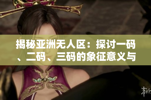 揭秘亞洲無人區(qū)：探討一碼、二碼、三碼的象征意義與實(shí)質(zhì)內(nèi)涵