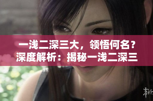 一淺二深三大，領悟何名？深度解析：揭秘一淺二深三大的內(nèi)涵。