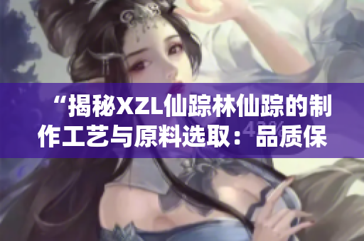 “揭秘XZL仙蹤林仙蹤的制作工藝與原料選?。浩焚|(zhì)保證背后的秘密”