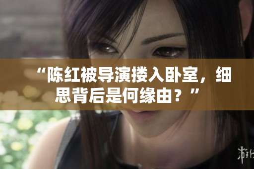“陳紅被導演摟入臥室，細思背后是何緣由？”