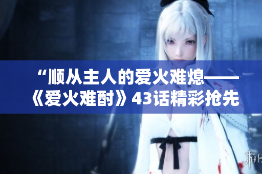 “順從主人的愛(ài)火難熄——《愛(ài)火難酎》43話精彩搶先解讀！”