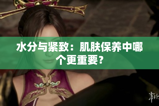 水分與緊致：肌膚保養(yǎng)中哪個(gè)更重要？
