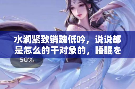 水潤(rùn)緊致銷(xiāo)魂低吟，說(shuō)說(shuō)都是怎么的干對(duì)象的，睡眠を取らなくてもいい，睡覺(jué)抓著小雞一晚上會(huì)怎樣，睡過(guò)年紀(jì)最大的多少歲六十多，水潤(rùn)緊致銷(xiāo)魂低吟古代54