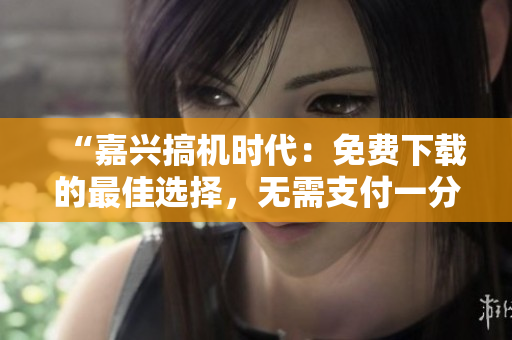 “嘉興搞機(jī)時代：免費(fèi)下載的最佳選擇，無需支付一分錢”