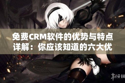 免費CRM軟件的優(yōu)勢與特點詳解：你應(yīng)該知道的六大優(yōu)點