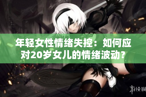 年輕女性情緒失控：如何應(yīng)對(duì)20歲女兒的情緒波動(dòng)？
