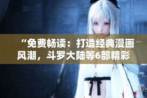 “免費(fèi)暢讀：打造經(jīng)典漫畫(huà)風(fēng)潮，斗羅大陸等6部精彩漫畫(huà)盡情欣賞！”