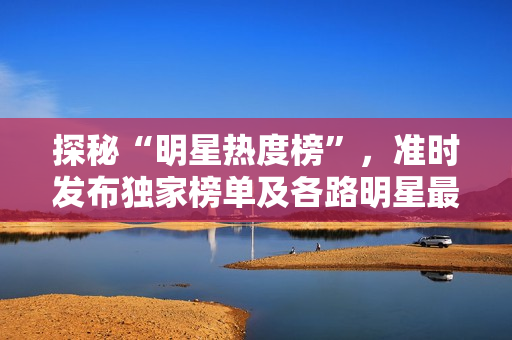 探秘“明星熱度榜”，準(zhǔn)時(shí)發(fā)布獨(dú)家榜單及各路明星最新資訊