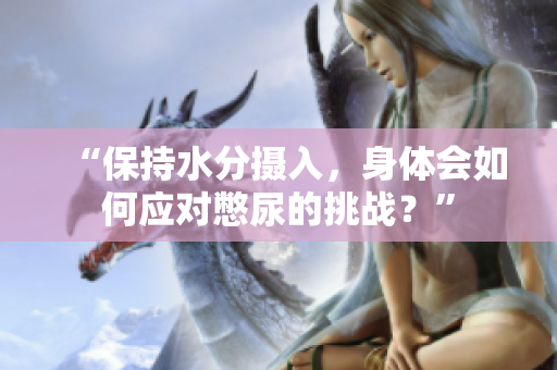 “保持水分?jǐn)z入，身體會(huì)如何應(yīng)對(duì)憋尿的挑戰(zhàn)？”