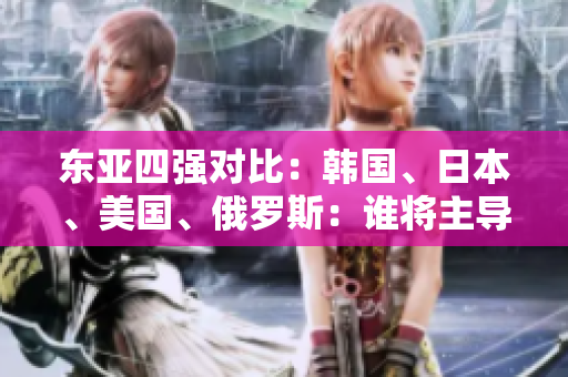 東亞四強(qiáng)對(duì)比：韓國(guó)、日本、美國(guó)、俄羅斯：誰(shuí)將主導(dǎo)未來(lái)格局？