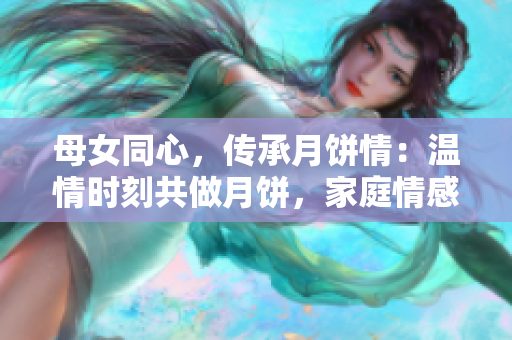 母女同心，傳承月餅情：溫情時(shí)刻共做月餅，家庭情感升華