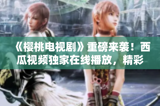 《櫻桃電視劇》重磅來(lái)襲！西瓜視頻獨(dú)家在線播放，精彩不容錯(cuò)過(guò)！